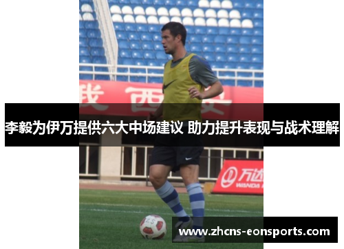李毅为伊万提供六大中场建议 助力提升表现与战术理解