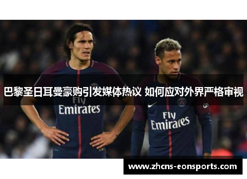 巴黎圣日耳曼豪购引发媒体热议 如何应对外界严格审视