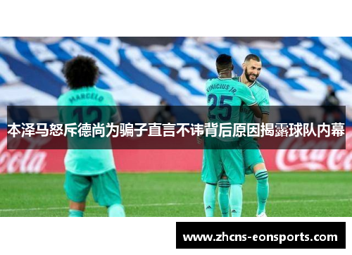 本泽马怒斥德尚为骗子直言不讳背后原因揭露球队内幕