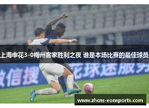 上海申花3-0梅州客家胜利之夜 谁是本场比赛的最佳球员