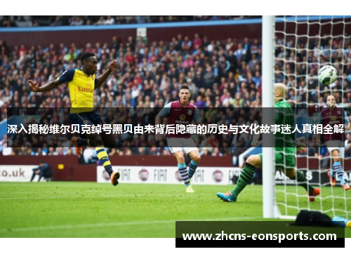 深入揭秘维尔贝克绰号黑贝由来背后隐藏的历史与文化故事迷人真相全解