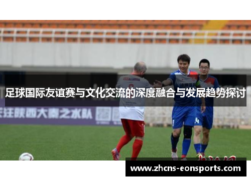 足球国际友谊赛与文化交流的深度融合与发展趋势探讨