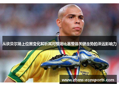 从坎贝尔场上位置变化解析其对整场比赛整体关键走势的深远影响力