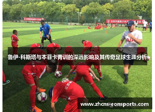 鲁伊-科斯塔与本菲卡青训的深远影响及其传奇足球生涯分析