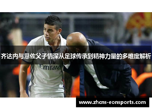 齐达内与恩佐父子情深从足球传承到精神力量的多维度解析 齐达内与恩佐父子情深从足球传承到精神力量的多维度解析